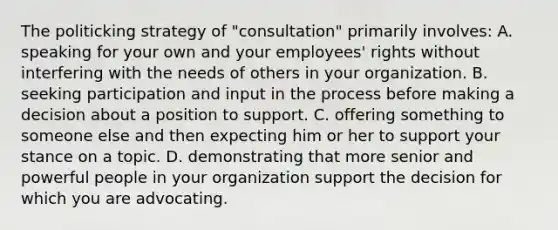 The politicking strategy of "consultation" primarily involves: A. speaking for your own and your employees' rights without interfering with the needs of others in your organization. B. seeking participation and input in the process before making a decision about a position to support. C. offering something to someone else and then expecting him or her to support your stance on a topic. D. demonstrating that more senior and powerful people in your organization support the decision for which you are advocating.