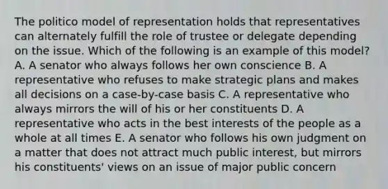 The politico model of representation holds that representatives can alternately fulfill the role of trustee or delegate depending on the issue. Which of the following is an example of this model? A. A senator who always follows her own conscience B. A representative who refuses to make strategic plans and makes all decisions on a case-by-case basis C. A representative who always mirrors the will of his or her constituents D. A representative who acts in the best interests of the people as a whole at all times E. A senator who follows his own judgment on a matter that does not attract much public interest, but mirrors his constituents' views on an issue of major public concern