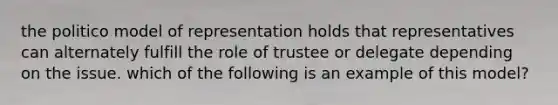 the politico model of representation holds that representatives can alternately fulfill the role of trustee or delegate depending on the issue. which of the following is an example of this model?