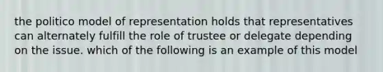 the politico model of representation holds that representatives can alternately fulfill the role of trustee or delegate depending on the issue. which of the following is an example of this model