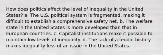 How does politics affect the level of inequality in the United States? a. The U.S. political system is fragmented, making it difficult to establish a comprehensive safety net. b. The welfare state in the United States is more developed than that in European countries. c. Capitalist institutions make it possible to maintain low levels of inequality. d. The lack of a feudal history makes inequality less of an issue in the United States.