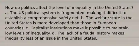 How do politics affect the level of inequality in the United States? a. The US political system is fragmented, making it difficult to establish a comprehensive safety net. b. The welfare state in the United States is more developed than those in European countries. c. Capitalist institutions make it possible to maintain low levels of inequality. d. The lack of a feudal history makes inequality less of an issue in the United States.