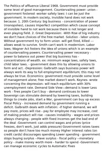 The Politics of affluence Liberal 1968. Government must provide some level of good management. Countervailing power: union - government fostered -worker safety laws: I can be just the government. In modern society, invisible hand does not work because: 1. 20th Century: big business - concentration of power (monopolies), causes imperfect competition which cause concept of invisible hand to not work because there is not longer and even playing field. 2. Great Depression: -With Rise of big industry we don't have choices of the free market. Solution - labor unions. Without government try to form union -will get fired, killed --- allows weak to survive. Smith can't work in modernism. Labor laws; Wagner Act fosters the idea of unions which is an example of countervailing powers. Countervailing power necessary - power to balance out power that big business has - concentrations of wealth. ex: minimum wage laws, safety laws, child labor laws. - government does this by allowing unions to form and act. -Depression: Galbraith says business power will always work its way to full employment equilibrium; this may not always be true. Economics: government must provide some level of management alone; free market doesn't work. Keynes- wrote concerning the depression- will reach equilibrium with 30% unemployment rate. Demand Side View—demand is lower Less work - fires people Can't buy - demand continues to lower Sovereign can stimulate demand by lowering taxes, building things to create jobs, start a War, government can buy up excess Fiscal Policy - increased demand by government running a deficit. Galbraith deals with inflation: -if higher demand, we will pay more, prices will rise - pay for employee may increase, cost of making product will rise - causes instability - wages and prices always changing - people with fixed incomes get the bad end of the deal -Government: can control wages and prices (price freezes, don't work, just adds pressure) Government raises taxes so people don't have too much money Higher interest rates (on credit cards) discourages spending Lower spending - government stops buying surplus --Have surplus - fiscal policy --monetary policy - make money worth more - harder to spend -Government can manage economic cycles to Automatic Fixes