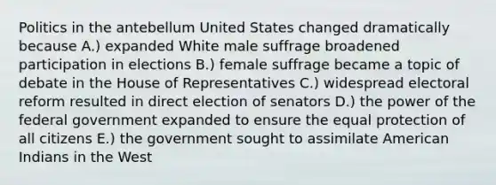 Politics in the antebellum United States changed dramatically because A.) expanded White male suffrage broadened participation in elections B.) female suffrage became a topic of debate in the House of Representatives C.) widespread electoral reform resulted in direct election of senators D.) the power of the federal government expanded to ensure the equal protection of all citizens E.) the government sought to assimilate American Indians in the West