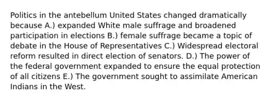 Politics in the antebellum United States changed dramatically because A.) expanded White male suffrage and broadened participation in elections B.) female suffrage became a topic of debate in the House of Representatives C.) Widespread electoral reform resulted in direct election of senators. D.) The power of the federal government expanded to ensure the equal protection of all citizens E.) The government sought to assimilate American Indians in the West.