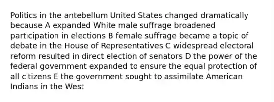 Politics in the antebellum United States changed dramatically because A expanded White male suffrage broadened participation in elections B female suffrage became a topic of debate in the House of Representatives C widespread electoral reform resulted in direct election of senators D the power of the federal government expanded to ensure the equal protection of all citizens E the government sought to assimilate American Indians in the West