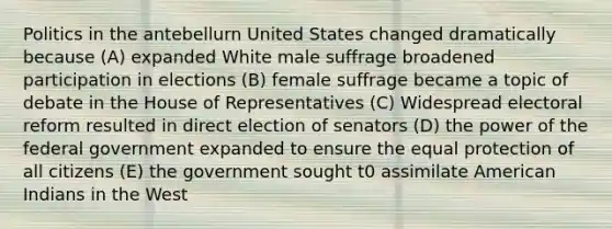 Politics in the antebellurn United States changed dramatically because (A) expanded White male suffrage broadened participation in elections (B) female suffrage became a topic of debate in the House of Representatives (C) Widespread electoral reform resulted in direct election of senators (D) the power of the federal government expanded to ensure the equal protection of all citizens (E) the government sought t0 assimilate American Indians in the West