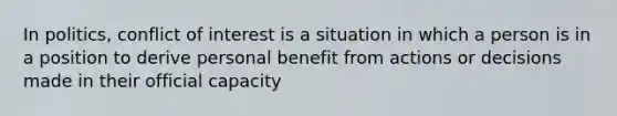 In politics, conflict of interest is a situation in which a person is in a position to derive personal benefit from actions or decisions made in their official capacity