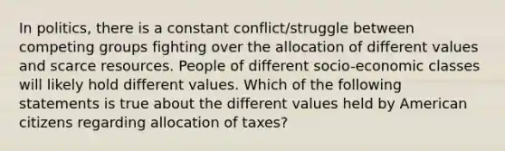 In politics, there is a constant conflict/struggle between competing groups fighting over the allocation of different values and scarce resources. People of different socio-economic classes will likely hold different values. Which of the following statements is true about the different values held by American citizens regarding allocation of taxes?