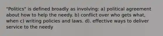 "Politics" is defined broadly as involving: a) political agreement about how to help the needy. b) conflict over who gets what, when c) writing policies and laws. d). effective ways to deliver service to the needy