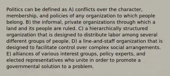 Politics can be defined as A) conflicts over the character, membership, and policies of any organization to which people belong. B) the informal, private organizations through which a land and its people are ruled. C) a hierarchically structured organization that is designed to distribute labor among several different groups of people. D) a line-and-staff organization that is designed to facilitate control over complex social arrangements. E) alliances of various interest groups, policy experts, and elected representatives who unite in order to promote a governmental solution to a problem.