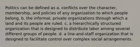 Politics can be defined as a. conflicts over the character, membership, and policies of any organization to which people belong. b. the informal, private organizations through which a land and its people are ruled. c. a hierarchically structured organization that is designed to distribute labor among several different groups of people. d. a line-and-staff organization that is designed to facilitate control over complex social arrangements.