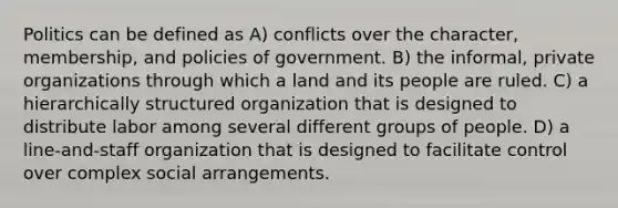 Politics can be defined as A) conflicts over the character, membership, and policies of government. B) the informal, private organizations through which a land and its people are ruled. C) a hierarchically structured organization that is designed to distribute labor among several different groups of people. D) a line-and-staff organization that is designed to facilitate control over complex social arrangements.