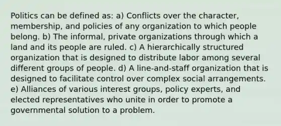 Politics can be defined as: a) Conflicts over the character, membership, and policies of any organization to which people belong. b) The informal, private organizations through which a land and its people are ruled. c) A hierarchically structured organization that is designed to distribute labor among several different groups of people. d) A line-and-staff organization that is designed to facilitate control over complex social arrangements. e) Alliances of various interest groups, policy experts, and elected representatives who unite in order to promote a governmental solution to a problem.