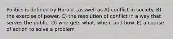 Politics is defined by Harold Lasswell as A) conflict in society. B) the exercise of power. C) the resolution of conflict in a way that serves the public. D) who gets what, when, and how. E) a course of action to solve a problem