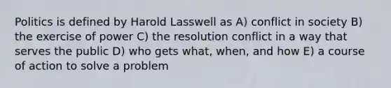 Politics is defined by Harold Lasswell as A) conflict in society B) the exercise of power C) the resolution conflict in a way that serves the public D) who gets what, when, and how E) a course of action to solve a problem