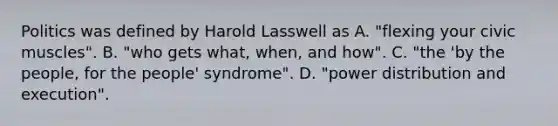 Politics was defined by Harold Lasswell as A. "flexing your civic muscles". B. "who gets what, when, and how". C. "the 'by the people, for the people' syndrome". D. "power distribution and execution".