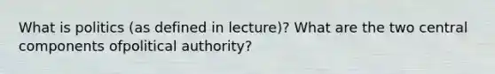 What is politics (as defined in lecture)? What are the two central components ofpolitical authority?