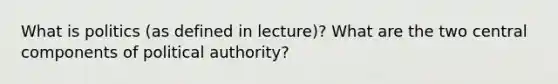 What is politics (as defined in lecture)? What are the two central components of political authority?