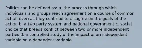 Politics can be defined as: a. the process through which individuals and groups reach agreement on a course of common action even as they continue to disagree on the goals of the action b. a two party system and national government c. social choice that breeds conflict between two or more independent parties d. a controlled study of the impact of an independent variable on a dependent variable