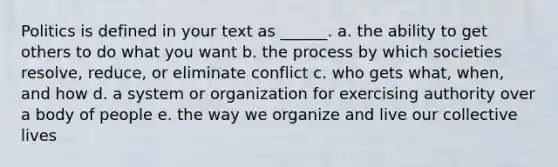 Politics is defined in your text as ______. a. the ability to get others to do what you want b. the process by which societies resolve, reduce, or eliminate conflict c. who gets what, when, and how d. a system or organization for exercising authority over a body of people e. the way we organize and live our collective lives