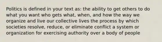 Politics is defined in your text as: the ability to get others to do what you want who gets what, when, and how the way we organize and live our collective lives the process by which societies resolve, reduce, or eliminate conflict a system or organization for exercising authority over a body of people