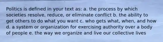 Politics is defined in your text as: a. the process by which societies resolve, reduce, or eliminate conflict b. the ability to get others to do what you want c. who gets what, when, and how d. a system or organization for exercising authority over a body of people e. the way we organize and live our collective lives