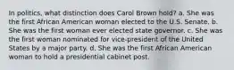 In politics, what distinction does Carol Brown hold? a. She was the first African American woman elected to the U.S. Senate. b. She was the first woman ever elected state governor. c. She was the first woman nominated for vice-president of the United States by a major party. d. She was the first African American woman to hold a presidential cabinet post.