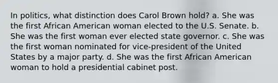 In politics, what distinction does Carol Brown hold? a. She was the first African American woman elected to the U.S. Senate. b. She was the first woman ever elected state governor. c. She was the first woman nominated for vice-president of the United States by a major party. d. She was the first African American woman to hold a presidential cabinet post.