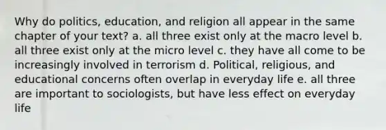 Why do politics, education, and religion all appear in the same chapter of your text? a. all three exist only at the macro level b. all three exist only at the micro level c. they have all come to be increasingly involved in terrorism d. Political, religious, and educational concerns often overlap in everyday life e. all three are important to sociologists, but have less effect on everyday life