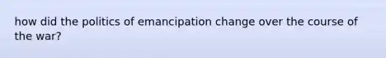 how did the politics of emancipation change over the course of the war?