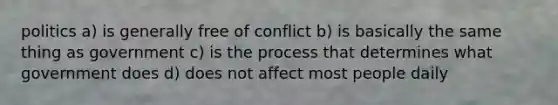 politics a) is generally free of conflict b) is basically the same thing as government c) is the process that determines what government does d) does not affect most people daily