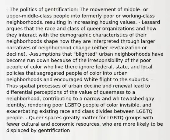 - The politics of gentrification: The movement of middle- or upper-middle-class people into formerly poor or working-class neighborhoods, resulting in increasing housing values. - Lessard argues that the race and class of queer organizations and how they interact with the demographic characteristics of their neighborhoods shape how they are interpreted through larger narratives of neighborhood change (either revitalization or decline). -Assumptions that "blighted" urban neighborhoods have become run down because of the irresponsibility of the poor people of color who live there ignore federal, state, and local policies that segregated people of color into urban neighborhoods and encouraged White flight to the suburbs. - Thus spatial processes of urban decline and renewal lead to differential perceptions of the value of queerness to a neighborhood, contributing to a narrow and whitewashed gay identity, rendering poor LGBTQ people of color invisible, and exacerbating existing race and class divides between LGBTQ people. - Queer spaces greatly matter for LGBTQ groups with fewer cultural and economic resources, who are more likely to be displaced by gentrification