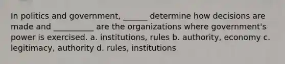 In politics and government, ______ determine how decisions are made and __________ are the organizations where government's power is exercised. a. institutions, rules b. authority, economy c. legitimacy, authority d. rules, institutions