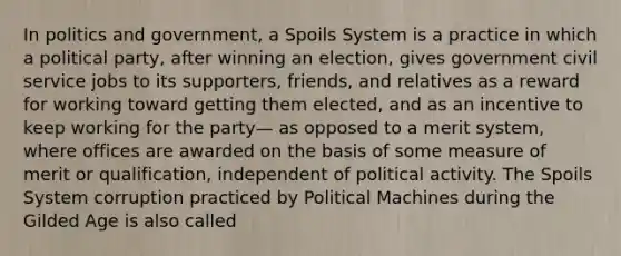 In politics and government, a Spoils System is a practice in which a political party, after winning an election, gives government civil service jobs to its supporters, friends, and relatives as a reward for working toward getting them elected, and as an incentive to keep working for the party— as opposed to a merit system, where offices are awarded on the basis of some measure of merit or qualification, independent of political activity. The Spoils System corruption practiced by Political Machines during the Gilded Age is also called