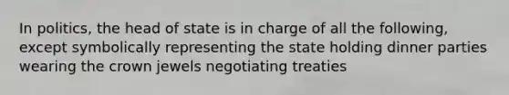 In politics, the head of state is in charge of all the following, except symbolically representing the state holding dinner parties wearing the crown jewels negotiating treaties