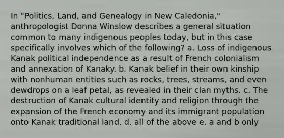 In "Politics, Land, and Genealogy in New Caledonia," anthropologist Donna Winslow describes a general situation common to many indigenous peoples today, but in this case specifically involves which of the following? a. Loss of indigenous Kanak political independence as a result of French colonialism and annexation of Kanaky. b. Kanak belief in their own kinship with nonhuman entities such as rocks, trees, streams, and even dewdrops on a leaf petal, as revealed in their clan myths. c. The destruction of Kanak cultural identity and religion through the expansion of the French economy and its immigrant population onto Kanak traditional land. d. all of the above e. a and b only