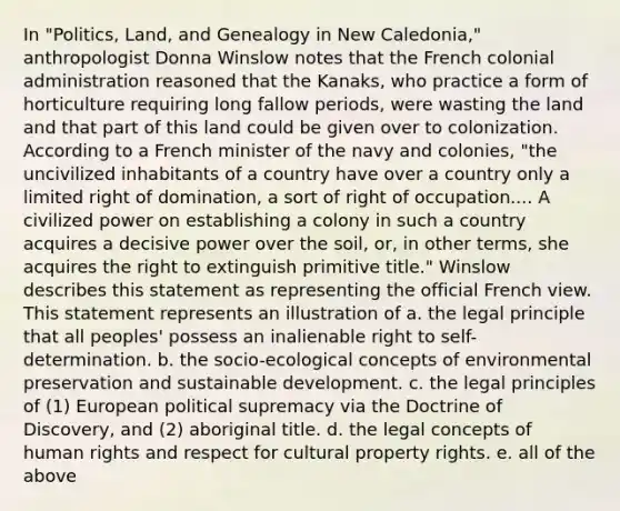 In "Politics, Land, and Genealogy in New Caledonia," anthropologist Donna Winslow notes that the French colonial administration reasoned that the Kanaks, who practice a form of horticulture requiring long fallow periods, were wasting the land and that part of this land could be given over to colonization. According to a French minister of the navy and colonies, "the uncivilized inhabitants of a country have over a country only a limited right of domination, a sort of right of occupation.... A civilized power on establishing a colony in such a country acquires a decisive power over the soil, or, in other terms, she acquires the right to extinguish primitive title." Winslow describes this statement as representing the official French view. This statement represents an illustration of a. the legal principle that all peoples' possess an inalienable right to self-determination. b. the socio-ecological concepts of environmental preservation and sustainable development. c. the legal principles of (1) European political supremacy via the Doctrine of Discovery, and (2) aboriginal title. d. the legal concepts of human rights and respect for cultural property rights. e. all of the above