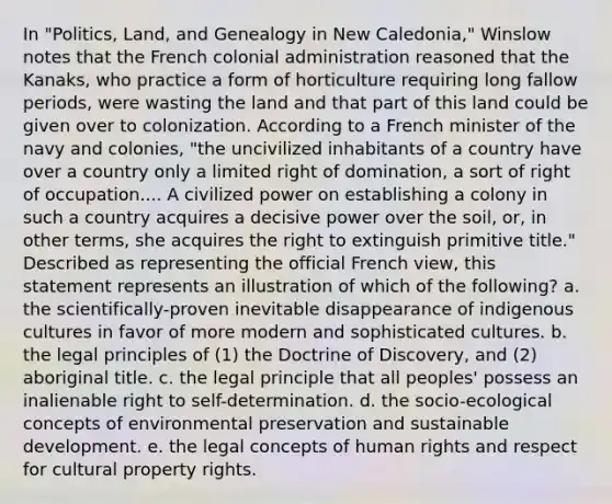 In "Politics, Land, and Genealogy in New Caledonia," Winslow notes that the French colonial administration reasoned that the Kanaks, who practice a form of horticulture requiring long fallow periods, were wasting the land and that part of this land could be given over to colonization. According to a French minister of the navy and colonies, "the uncivilized inhabitants of a country have over a country only a limited right of domination, a sort of right of occupation.... A civilized power on establishing a colony in such a country acquires a decisive power over the soil, or, in other terms, she acquires the right to extinguish primitive title." Described as representing the official French view, this statement represents an illustration of which of the following? a. the scientifically-proven inevitable disappearance of indigenous cultures in favor of more modern and sophisticated cultures. b. the legal principles of (1) the Doctrine of Discovery, and (2) aboriginal title. c. the legal principle that all peoples' possess an inalienable right to self-determination. d. the socio-ecological concepts of environmental preservation and sustainable development. e. the legal concepts of human rights and respect for cultural property rights.