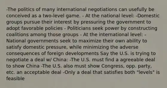 -The politics of many international negotiations can usefully be conceived as a two-level game. - At the national level: -Domestic groups pursue their interest by pressuring the government to adopt favorable policies - Politicians seek power by constructing coalitions among those groups - At the international level: -National governments seek to maximize their own ability to satisfy domestic pressure, while minimizing the adverse consequences of foreign developments Say the U.S. is trying to negotiate a deal w/ China: -The U.S. must find a agreeable deal to show China -The U.S. also must show Congress, opp. party, etc. an acceptable deal -Only a deal that satisfies both "levels" is feasible