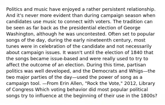 Politics and music have enjoyed a rather persistent relationship. And it's never more evident than during campaign season when candidates use music to connect with voters. The tradition can be seen as far back as the presidential election of George Washington, although he was uncontested. Often set to popular songs of the day, during the early nineteenth century, most tunes were in celebration of the candidate and not necessarily about campaign issues. It wasn't until the election of 1840 that the songs became issue-based and were really used to try to affect the outcome of an election. During this time, partisan politics was well developed, and the Democrats and Whigs—the two major parties of the day—used the power of song as a campaign tool. —From Erin Allen, "Rock the Vote," 2012, Library of Congress Which voting behavior did most popular political songs try to influence at the beginning of their use in the 1800s?