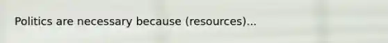 Politics are necessary because (resources)...