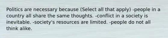 Politics are necessary because (Select all that apply) -people in a country all share the same thoughts. -conflict in a society is inevitable. -society's resources are limited. -people do not all think alike.