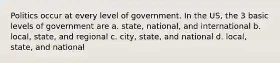 Politics occur at every level of government. In the US, the 3 basic levels of government are a. state, national, and international b. local, state, and regional c. city, state, and national d. local, state, and national