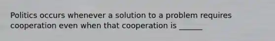 Politics occurs whenever a solution to a problem requires cooperation even when that cooperation is ______