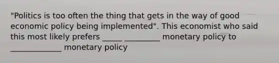 "Politics is too often the thing that gets in the way of good economic policy being implemented". This economist who said this most likely prefers _____ _________ monetary policy to _____________ monetary policy