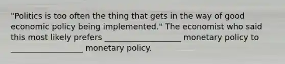 "Politics is too often the thing that gets in the way of good economic policy being implemented." The economist who said this most likely prefers ___________________ monetary policy to __________________ monetary policy.