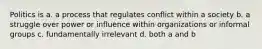 Politics is a. a process that regulates conflict within a society b. a struggle over power or influence within organizations or informal groups c. fundamentally irrelevant d. both a and b