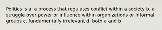 Politics is a. a process that regulates conflict within a society b. a struggle over power or influence within organizations or informal groups c. fundamentally irrelevant d. both a and b