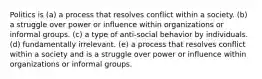 Politics is (a) a process that resolves conflict within a society. (b) a struggle over power or influence within organizations or informal groups. (c) a type of anti-social behavior by individuals. (d) fundamentally irrelevant. (e) a process that resolves conflict within a society and is a struggle over power or influence within organizations or informal groups.